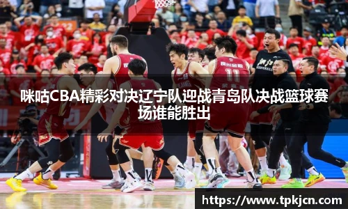 咪咕CBA精彩对决辽宁队迎战青岛队决战篮球赛场谁能胜出